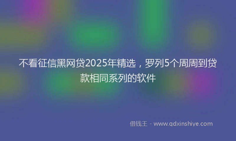 不看征信黑网贷2025年精选，罗列5个周周到贷款相同系列的软件