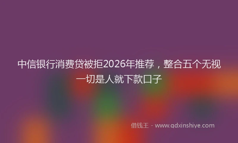 中信银行消费贷被拒2026年推荐，整合五个无视一切是人就下款口子