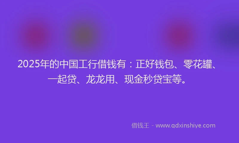 2025年的中国工行借钱有：正好钱包、零花罐、一起贷、龙龙用、现金秒贷宝等。