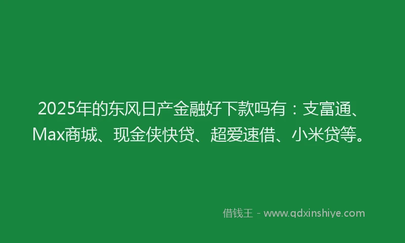2025年的东风日产金融好下款吗有：支富通、Max商城、现金侠快贷、超爱速借、小米贷等。