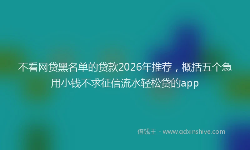 不看网贷黑名单的贷款2026年推荐，概括五个急用小钱不求征信流水轻松贷的app
