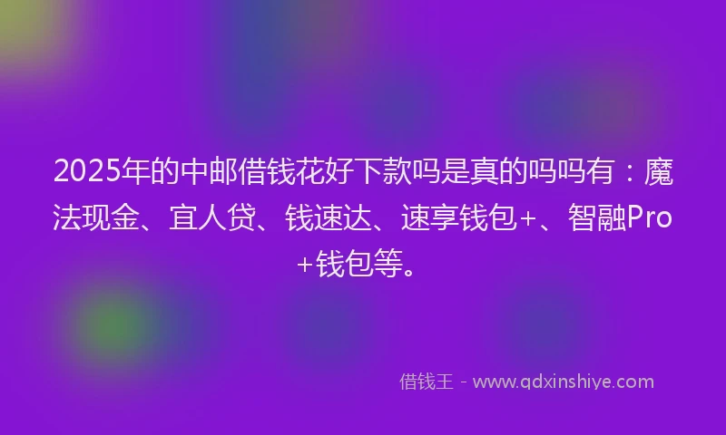 2025年的中邮借钱花好下款吗是真的吗吗有：魔法现金、宜人贷、钱速达、速享钱包+、智融Pro+钱包等。