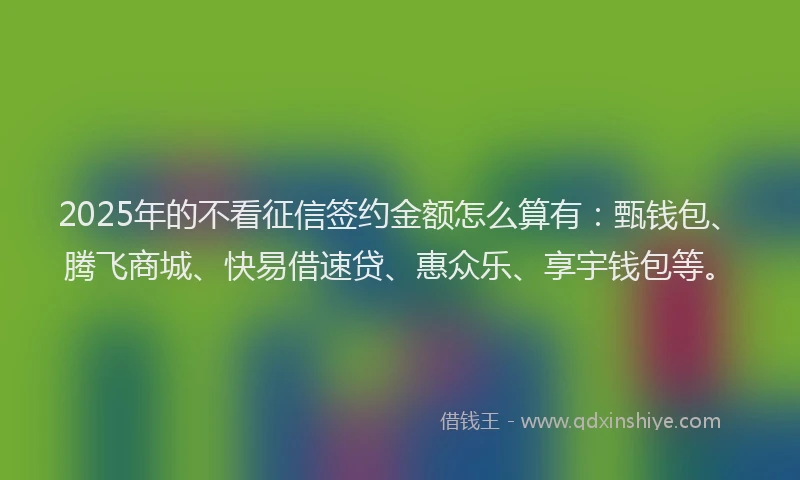 2025年的不看征信签约金额怎么算有：甄钱包、腾飞商城、快易借速贷、惠众乐、享宇钱包等。