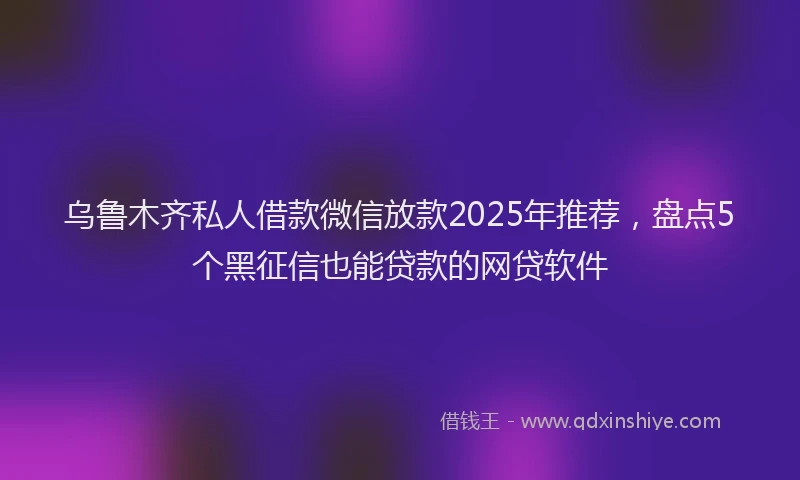 乌鲁木齐私人借款微信放款2025年推荐，盘点5个黑征信也能贷款的网贷软件