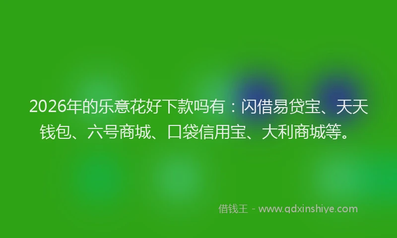 2026年的乐意花好下款吗有：闪借易贷宝、天天钱包、六号商城、口袋信用宝、大利商城等。