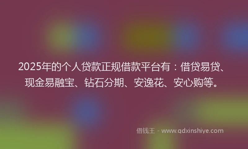 2025年的个人贷款正规借款平台有：借贷易贷、现金易融宝、钻石分期、安逸花、安心购等。