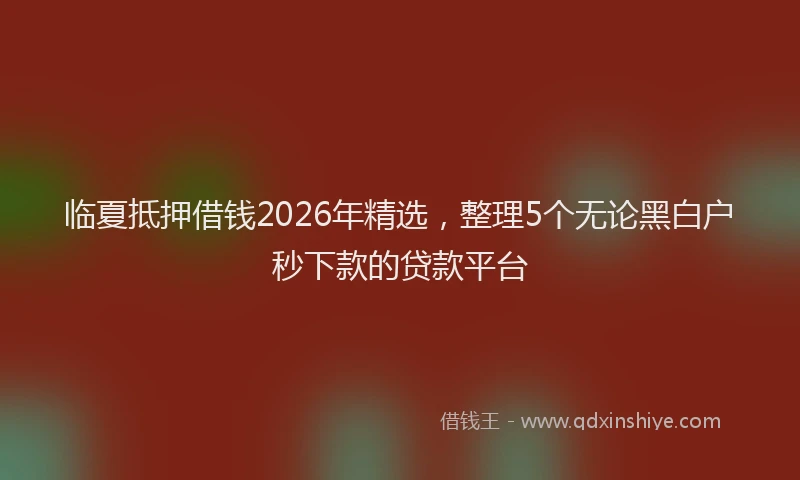 临夏抵押借钱2026年精选，整理5个无论黑白户秒下款的贷款平台