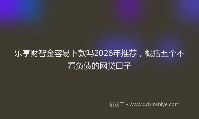 乐享财智金容易下款吗2026年推荐，概括五个不看负债的网贷口子