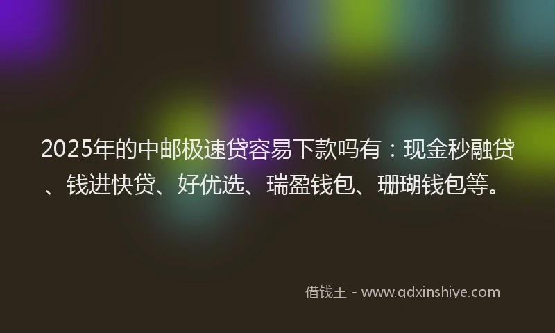 2025年的中邮极速贷容易下款吗有：现金秒融贷、钱进快贷、好优选、瑞盈钱包、珊瑚钱包等。