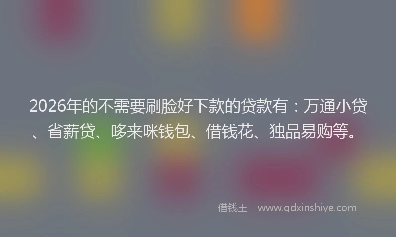 2026年的不需要刷脸好下款的贷款有：万通小贷、省薪贷、哆来咪钱包、借钱花、独品易购等。