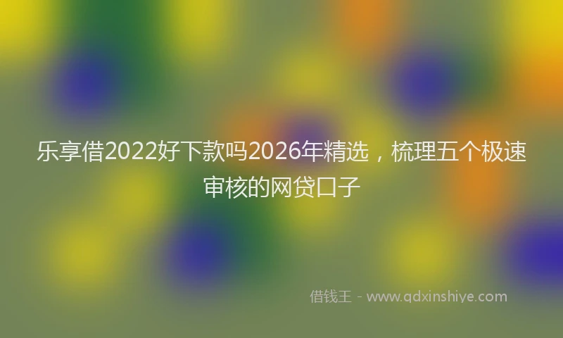 乐享借2022好下款吗2026年精选，梳理五个极速审核的网贷口子