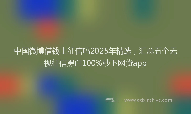 中国微博借钱上征信吗2025年精选，汇总五个无视征信黑白100%秒下网贷app
