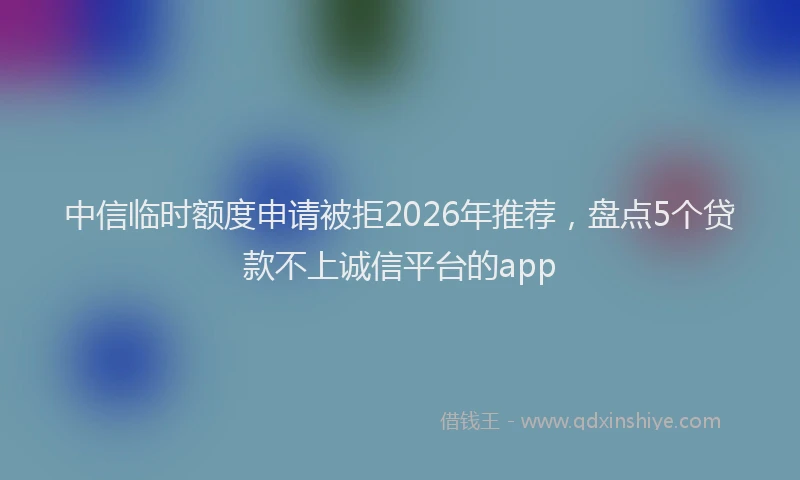 中信临时额度申请被拒2026年推荐，盘点5个贷款不上诚信平台的app