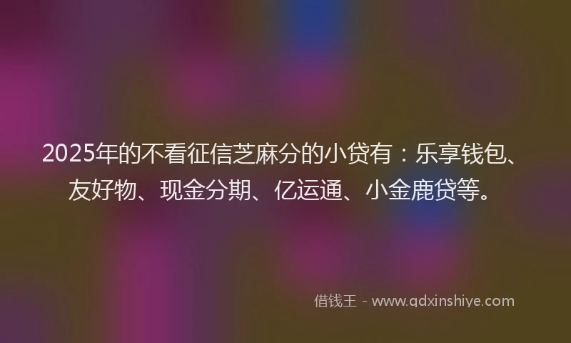 2025年的不看征信芝麻分的小贷有:乐享钱包、友好物、现金分期、亿运通、小金鹿贷等。