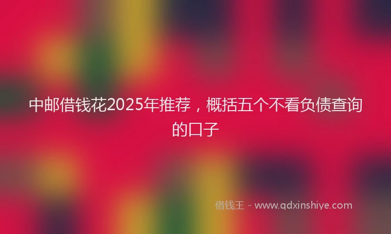 中邮借钱花2025年推荐，概括五个不看负债查询的口子