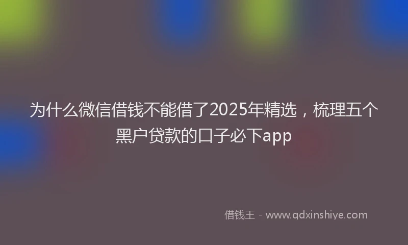 为什么微信借钱不能借了2025年精选,梳理五个黑户贷款的口子必下app