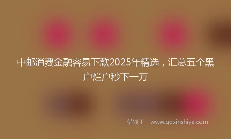 中邮消费金融容易下款2025年精选，汇总五个黑户烂户秒下一万