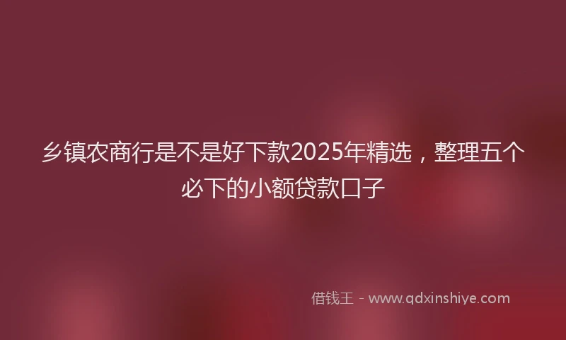 乡镇农商行是不是好下款2025年精选，整理五个必下的小额贷款口子