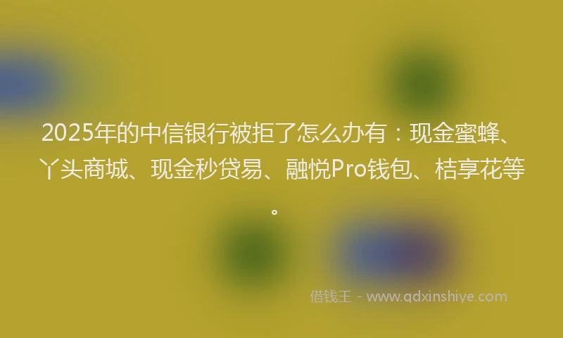 2025年的中信银行被拒了怎么办有：现金蜜蜂、丫头商城、现金秒贷易、融悦Pro钱包、桔享花等。