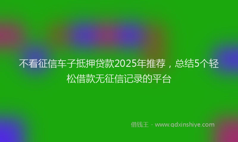 不看征信车子抵押贷款2025年推荐，总结5个轻松借款无征信记录的平台