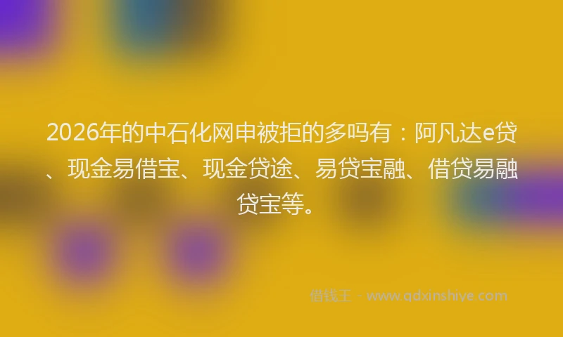 2026年的中石化网申被拒的多吗有：阿凡达e贷、现金易借宝、现金贷途、易贷宝融、借贷易融贷宝等。