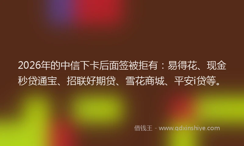 2026年的中信下卡后面签被拒有:易得花、现金秒贷通宝、招联好期贷、雪花商城、平安i贷等。