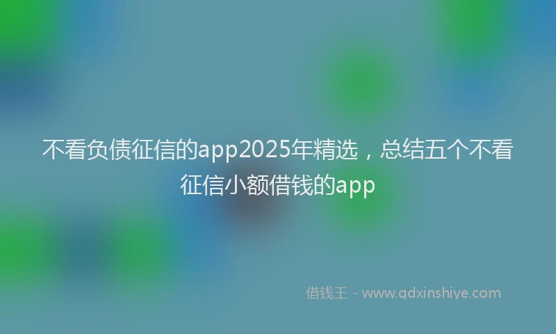不看负债征信的app2025年精选，总结五个不看征信小额借钱的app