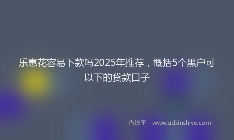 乐惠花容易下款吗2025年推荐，概括5个黑户可以下的贷款口子
