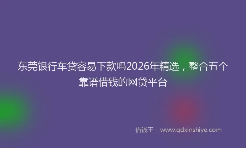 东莞银行车贷容易下款吗2026年精选，整合五个靠谱借钱的网贷平台