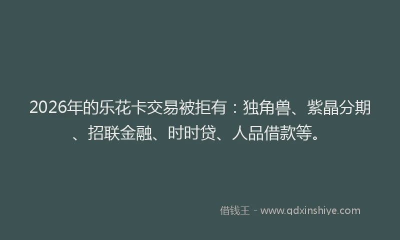 2026年的乐花卡交易被拒有：独角兽、紫晶分期、招联金融、时时贷、人品借款等。