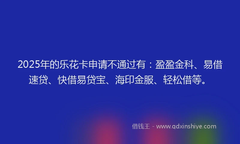 2025年的乐花卡申请不通过有:盈盈金科、易借速贷、快借易贷宝、海印金服、轻松借等。