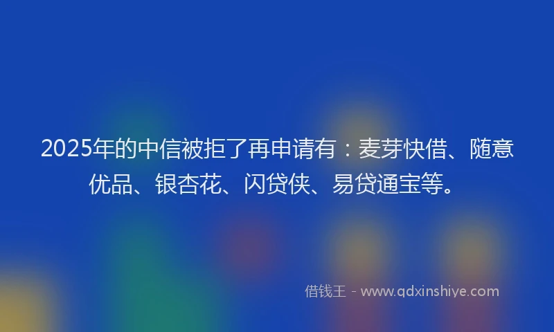 2025年的中信被拒了再申请有：麦芽快借、随意优品、银杏花、闪贷侠、易贷通宝等。