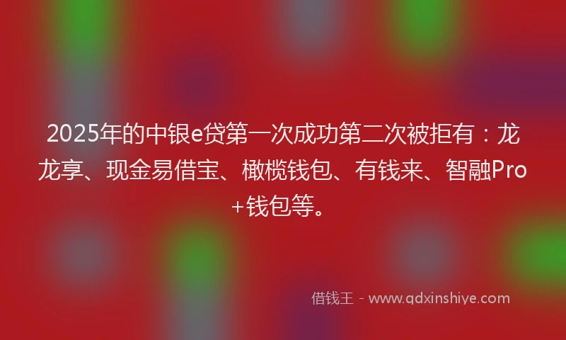 2025年的中银e贷第一次成功第二次被拒有：龙龙享、现金易借宝、橄榄钱包、有钱来、智融Pro+钱包等。