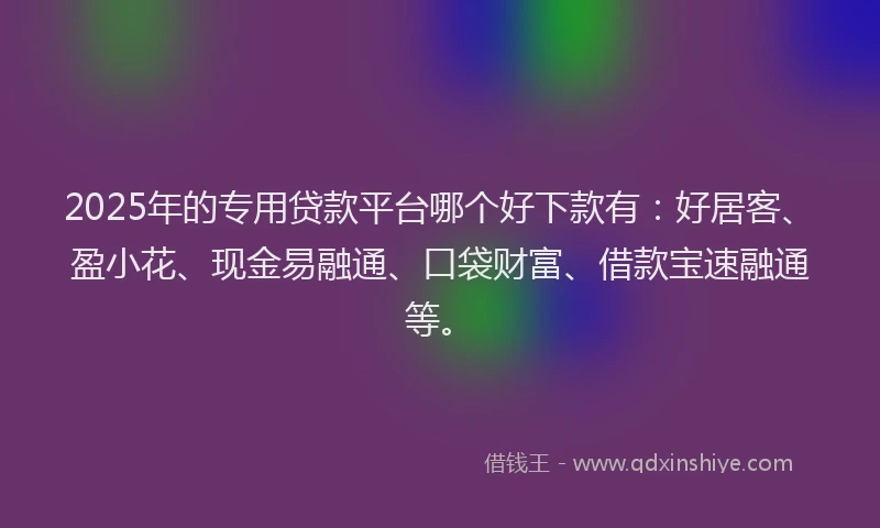 2025年的专用贷款平台哪个好下款有:好居客、盈小花、现金易融通、口袋财富、借款宝速融通等。