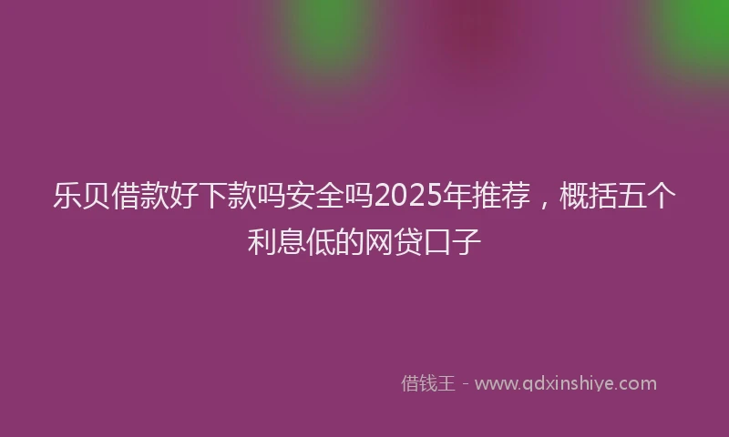 乐贝借款好下款吗安全吗2025年推荐，概括五个利息低的网贷口子