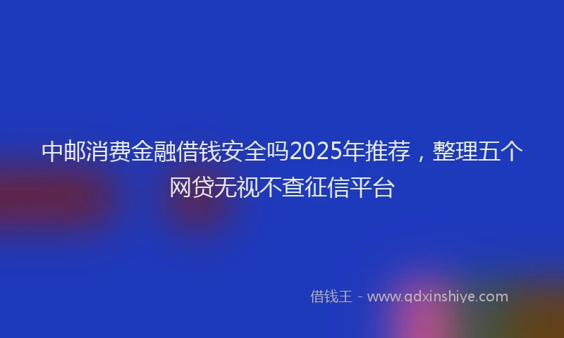 中邮消费金融借钱安全吗2025年推荐，整理五个网贷无视不查征信平台