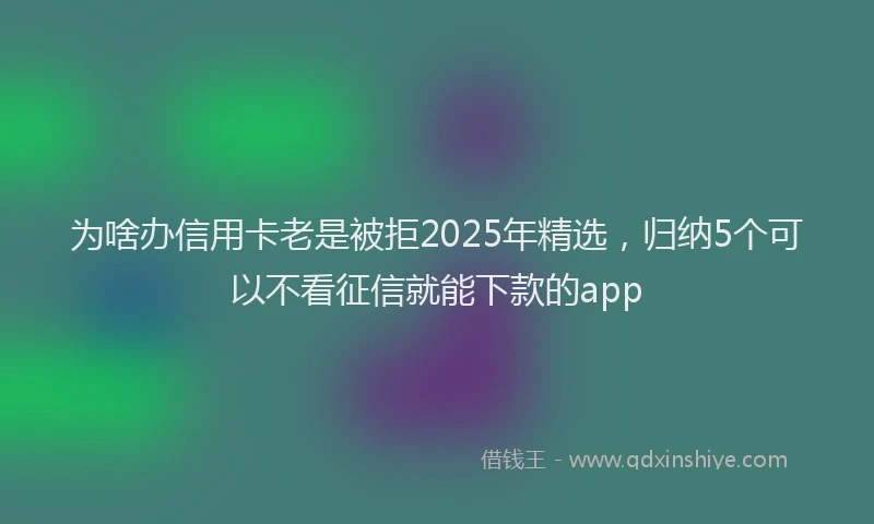 为啥办信用卡老是被拒2025年精选，归纳5个可以不看征信就能下款的app