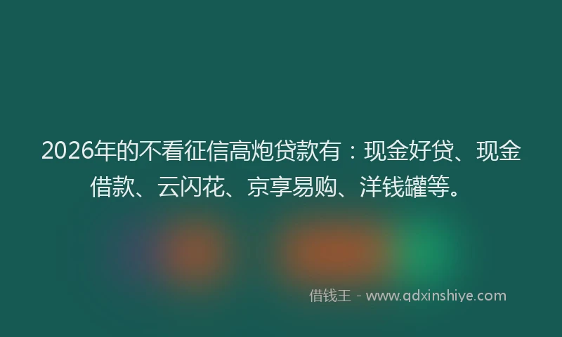 2026年的不看征信高炮贷款有：现金好贷、现金借款、云闪花、京享易购、洋钱罐等。