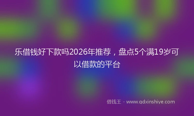 乐借钱好下款吗2026年推荐,盘点5个满19岁可以借款的平台