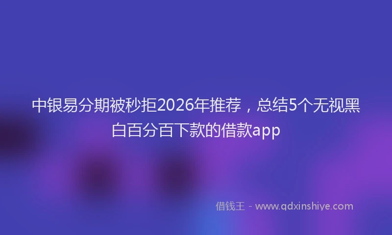 中银易分期被秒拒2026年推荐，总结5个无视黑白百分百下款的借款app