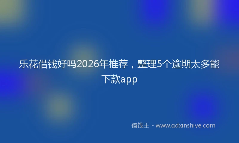 乐花借钱好吗2026年推荐，整理5个逾期太多能下款app
