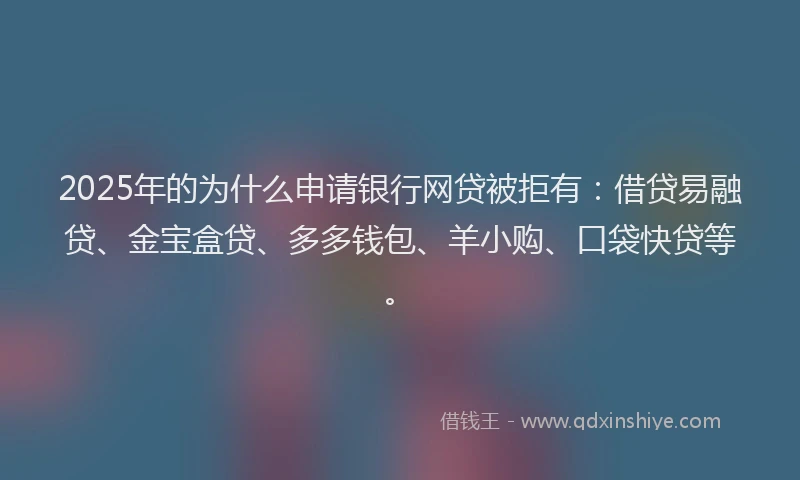 2025年的为什么申请银行网贷被拒有：借贷易融贷、金宝盒贷、多多钱包、羊小购、口袋快贷等。