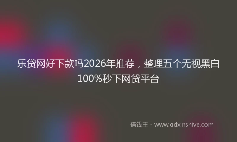 乐贷网好下款吗2026年推荐，整理五个无视黑白100%秒下网贷平台