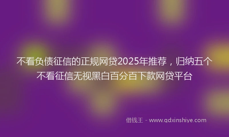 不看负债征信的正规网贷2025年推荐，归纳五个不看征信无视黑白百分百下款网贷平台