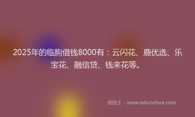 2025年的临朐借钱8000有：云闪花、鹿优选、乐宝花、融信贷、钱来花等。