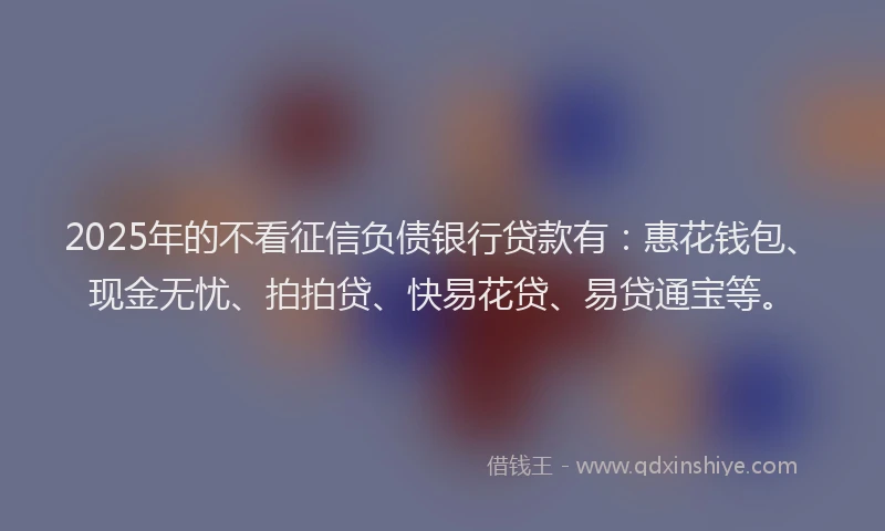 2025年的不看征信负债银行贷款有：惠花钱包、现金无忧、拍拍贷、快易花贷、易贷通宝等。