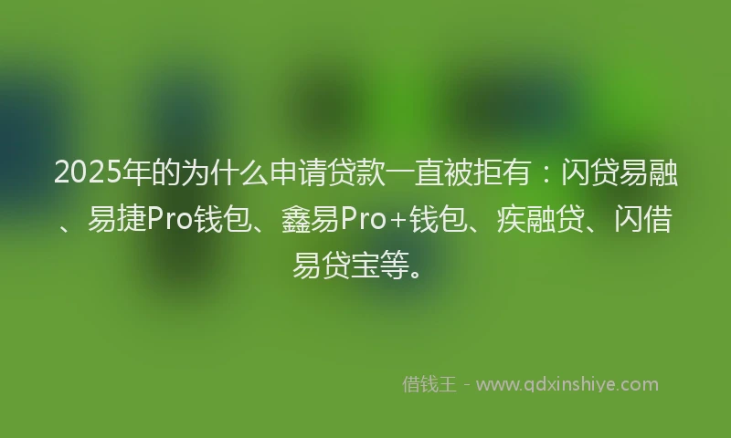 2025年的为什么申请贷款一直被拒有：闪贷易融、易捷Pro钱包、鑫易Pro+钱包、疾融贷、闪借易贷宝等。