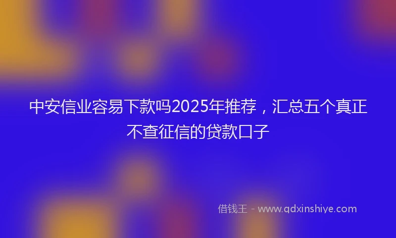 中安信业容易下款吗2025年推荐，汇总五个真正不查征信的贷款口子