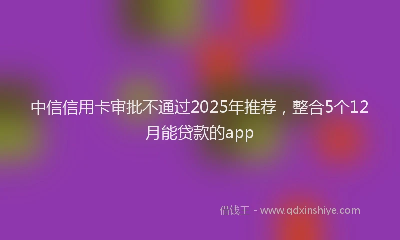 中信信用卡审批不通过2025年推荐，整合5个12月能贷款的app