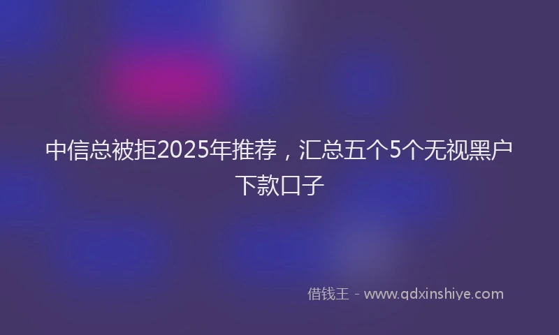 中信总被拒2025年推荐，汇总五个5个无视黑户下款口子